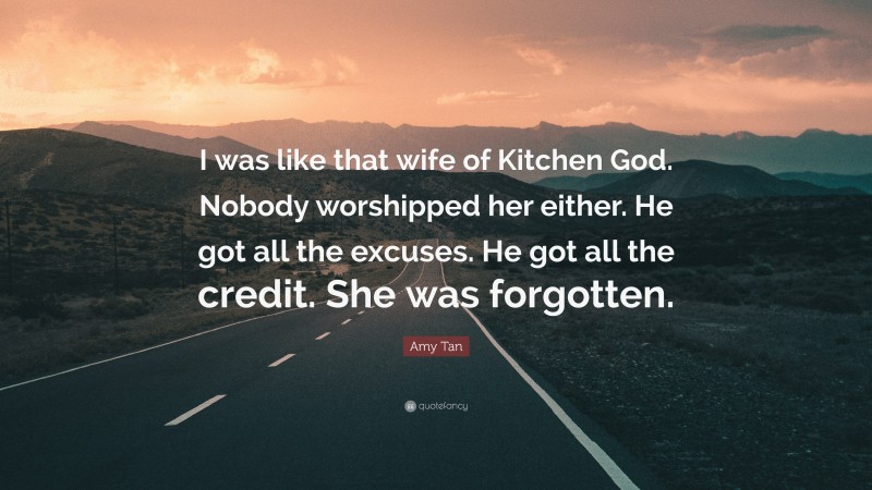 Amy Tan Quote: “I was like that wife of Kitchen God. Nobody worshipped her either. He got all the excuses. He got all the credit. She was forgotten.”