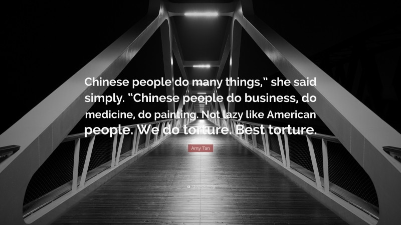 Amy Tan Quote: “Chinese people do many things,” she said simply. “Chinese people do business, do medicine, do painting. Not lazy like American people. We do torture. Best torture.”