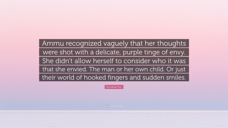 Arundhati Roy Quote: “Ammu recognized vaguely that her thoughts were shot with a delicate, purple tinge of envy. She didn’t allow herself to consider who it was that she envied. The man or her own child. Or just their world of hooked fingers and sudden smiles.”