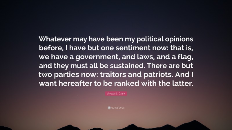 Ulysses S. Grant Quote: “Whatever may have been my political opinions before, I have but one sentiment now: that is, we have a government, and laws, and a flag, and they must all be sustained. There are but two parties now: traitors and patriots. And I want hereafter to be ranked with the latter.”