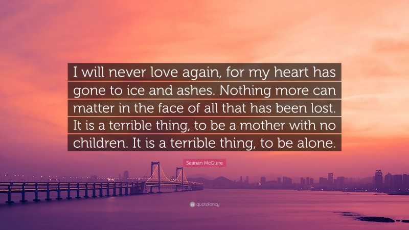 Seanan McGuire Quote: “I will never love again, for my heart has gone to ice and ashes. Nothing more can matter in the face of all that has been lost. It is a terrible thing, to be a mother with no children. It is a terrible thing, to be alone.”