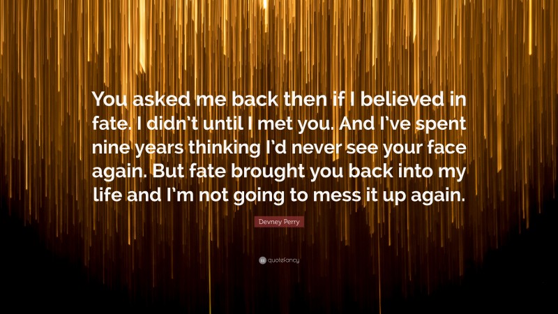 Devney Perry Quote: “You asked me back then if I believed in fate. I didn’t until I met you. And I’ve spent nine years thinking I’d never see your face again. But fate brought you back into my life and I’m not going to mess it up again.”