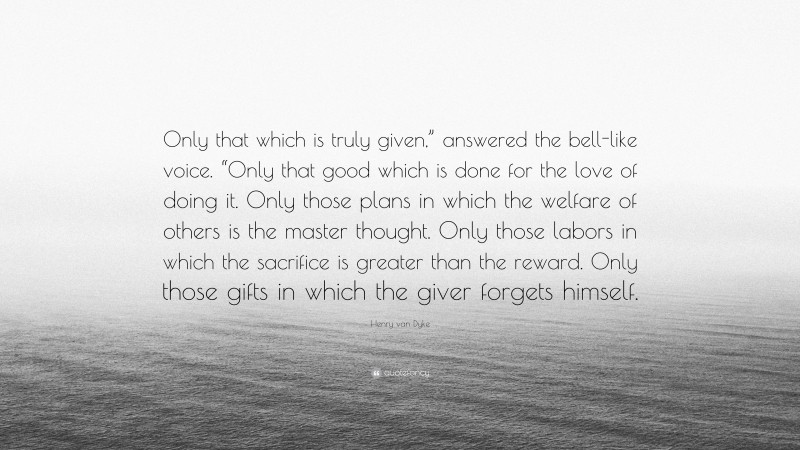 Henry van Dyke Quote: “Only that which is truly given,” answered the bell-like voice. “Only that good which is done for the love of doing it. Only those plans in which the welfare of others is the master thought. Only those labors in which the sacrifice is greater than the reward. Only those gifts in which the giver forgets himself.”