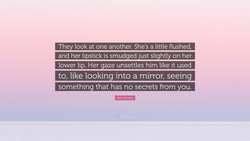 Sally Rooney Quote: “They look at one another. She’s a little flushed, and her lipstick is smudged just slightly on her lower lip. Her gaze unsettles him like it used to, like looking into a mirror, seeing something that has no secrets from you.”