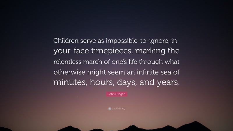 John Grogan Quote: “Children serve as impossible-to-ignore, in-your-face timepieces, marking the relentless march of one’s life through what otherwise might seem an infinite sea of minutes, hours, days, and years.”