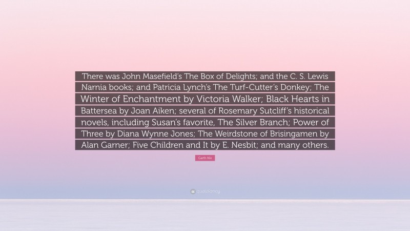 Garth Nix Quote: “There was John Masefield’s The Box of Delights; and the C. S. Lewis Narnia books; and Patricia Lynch’s The Turf-Cutter’s Donkey; The Winter of Enchantment by Victoria Walker; Black Hearts in Battersea by Joan Aiken; several of Rosemary Sutcliff’s historical novels, including Susan’s favorite, The Silver Branch; Power of Three by Diana Wynne Jones; The Weirdstone of Brisingamen by Alan Garner; Five Children and It by E. Nesbit; and many others.”