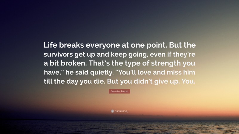 Jennifer Probst Quote: “Life breaks everyone at one point. But the survivors get up and keep going, even if they’re a bit broken. That’s the type of strength you have,” he said quietly. “You’ll love and miss him till the day you die. But you didn’t give up. You.”