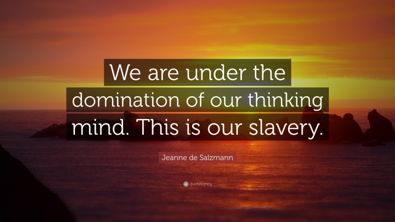 Jeanne de Salzmann Quote: “We are under the domination of our thinking mind. This is our slavery.”