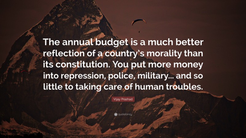 Vijay Prashad Quote: “The annual budget is a much better reflection of a country’s morality than its constitution. You put more money into repression, police, military... and so little to taking care of human troubles.”