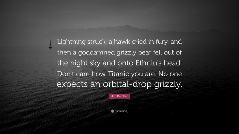 Jim Butcher Quote: “Lightning struck, a hawk cried in fury, and then a goddamned grizzly bear fell out of the night sky and onto Ethniu’s head. Don’t care how Titanic you are. No one expects an orbital-drop grizzly.”