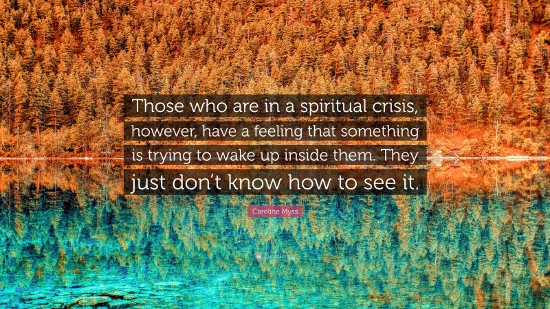 Caroline Myss Quote: “Those who are in a spiritual crisis, however, have a feeling that something is trying to wake up inside them. They just don’t know how to see it.”