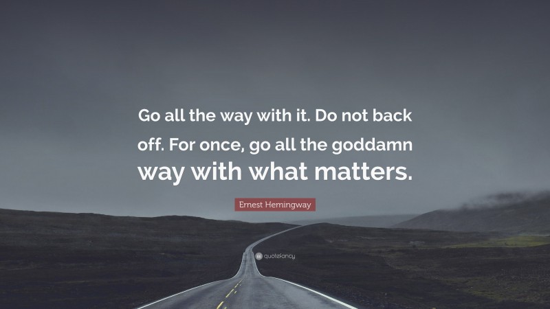 Ernest Hemingway Quote: “Go all the way with it. Do not back off. For once, go all the goddamn way with what matters.”