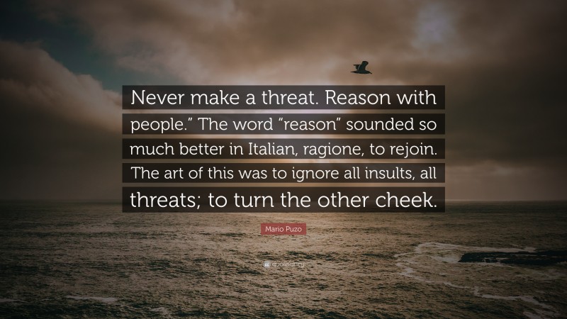 Mario Puzo Quote: “Never make a threat. Reason with people.” The word “reason” sounded so much better in Italian, ragione, to rejoin. The art of this was to ignore all insults, all threats; to turn the other cheek.”