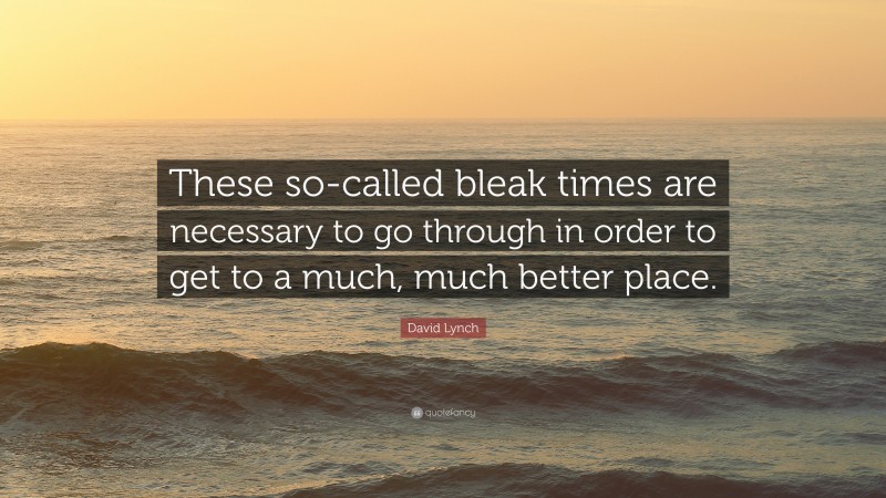 David Lynch Quote: “These so-called bleak times are necessary to go through in order to get to a much, much better place.”