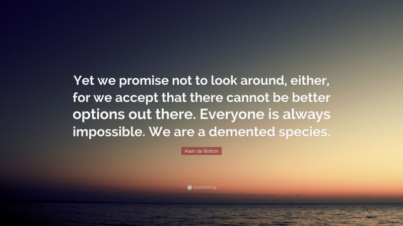 Alain de Botton Quote: “Yet we promise not to look around, either, for we accept that there cannot be better options out there. Everyone is always impossible. We are a demented species.”