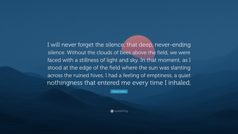 Christy Lefteri Quote: “I will never forget the silence, that deep, never-ending silence. Without the clouds of bees above the field, we were faced with a stillness of light and sky. In that moment, as I stood at the edge of the field where the sun was slanting across the ruined hives, I had a feeling of emptiness, a quiet nothingness that entered me every time I inhaled.”