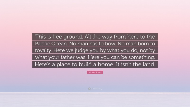 Michael Shaara Quote: “This is free ground. All the way from here to the Pacific Ocean. No man has to bow. No man born to royalty. Here we judge you by what you do, not by what your father was. Here you can be something. Here’s a place to build a home. It isn’t the land.”