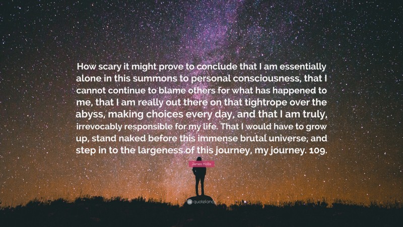 James Hollis Quote: “How scary it might prove to conclude that I am essentially alone in this summons to personal consciousness, that I cannot continue to blame others for what has happened to me, that I am really out there on that tightrope over the abyss, making choices every day, and that I am truly, irrevocably responsible for my life. That I would have to grow up, stand naked before this immense brutal universe, and step in to the largeness of this journey, my journey. 109.”