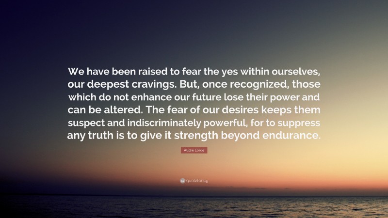 Audre Lorde Quote: “We have been raised to fear the yes within ourselves, our deepest cravings. But, once recognized, those which do not enhance our future lose their power and can be altered. The fear of our desires keeps them suspect and indiscriminately powerful, for to suppress any truth is to give it strength beyond endurance.”