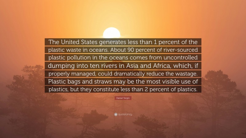 Daniel Yergin Quote: “The United States generates less than 1 percent of the plastic waste in oceans. About 90 percent of river-sourced plastic pollution in the oceans comes from uncontrolled dumping into ten rivers in Asia and Africa, which, if properly managed, could dramatically reduce the wastage. Plastic bags and straws may be the most visible use of plastics, but they constitute less than 2 percent of plastics.”