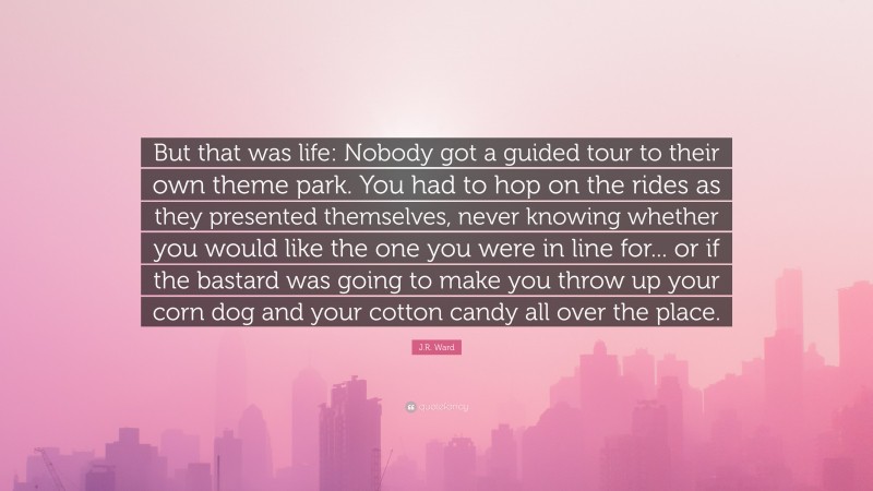 J.R. Ward Quote: “But that was life: Nobody got a guided tour to their own theme park. You had to hop on the rides as they presented themselves, never knowing whether you would like the one you were in line for... or if the bastard was going to make you throw up your corn dog and your cotton candy all over the place.”