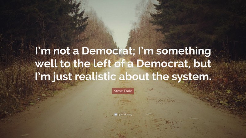 Steve Earle Quote: “I’m not a Democrat; I’m something well to the left of a Democrat, but I’m just realistic about the system.”