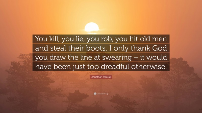 Jonathan Stroud Quote: “You kill, you lie, you rob, you hit old men and steal their boots. I only thank God you draw the line at swearing – it would have been just too dreadful otherwise.”