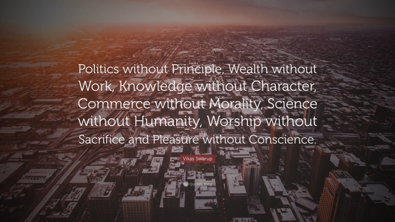 Vikas Swarup Quote: “Politics without Principle, Wealth without Work, Knowledge without Character, Commerce without Morality, Science without Humanity, Worship without Sacrifice and Pleasure without Conscience.”