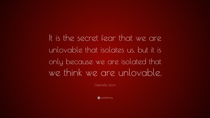 Gabrielle Zevin Quote: “It is the secret fear that we are unlovable that isolates us, but it is only because we are isolated that we think we are unlovable.”