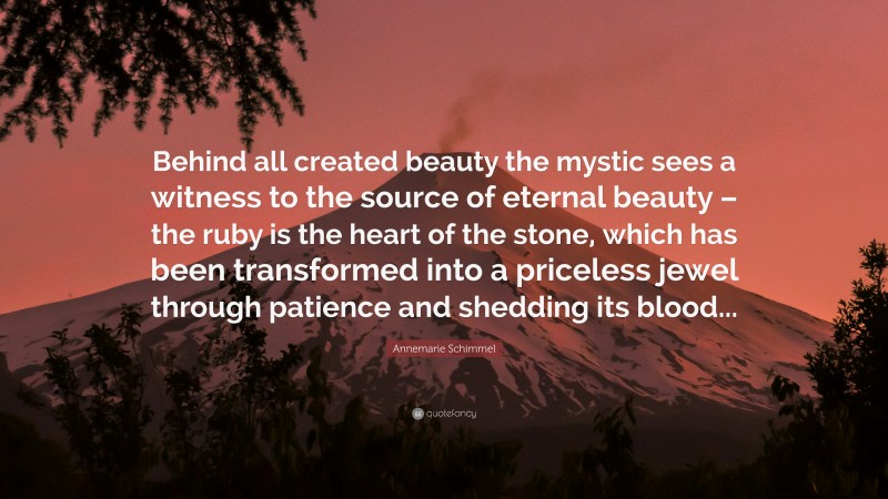 Annemarie Schimmel Quote: “Behind all created beauty the mystic sees a witness to the source of eternal beauty – the ruby is the heart of the stone, which has been transformed into a priceless jewel through patience and shedding its blood...”