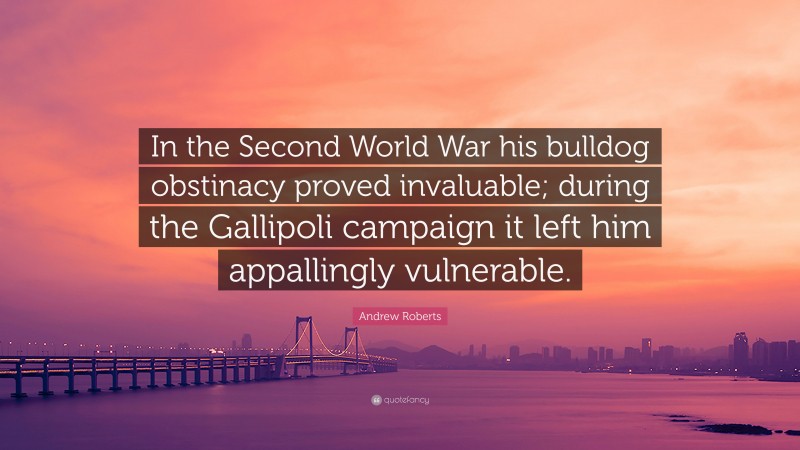 Andrew Roberts Quote: “In the Second World War his bulldog obstinacy proved invaluable; during the Gallipoli campaign it left him appallingly vulnerable.”