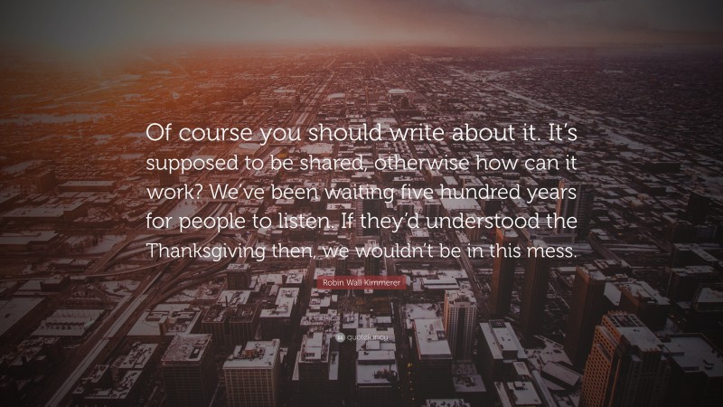 Robin Wall Kimmerer Quote: “Of course you should write about it. It’s supposed to be shared, otherwise how can it work? We’ve been waiting five hundred years for people to listen. If they’d understood the Thanksgiving then, we wouldn’t be in this mess.”