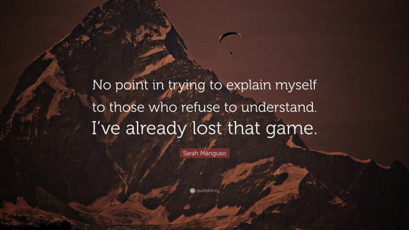 Sarah Manguso Quote: “No point in trying to explain myself to those who refuse to understand. I’ve already lost that game.”