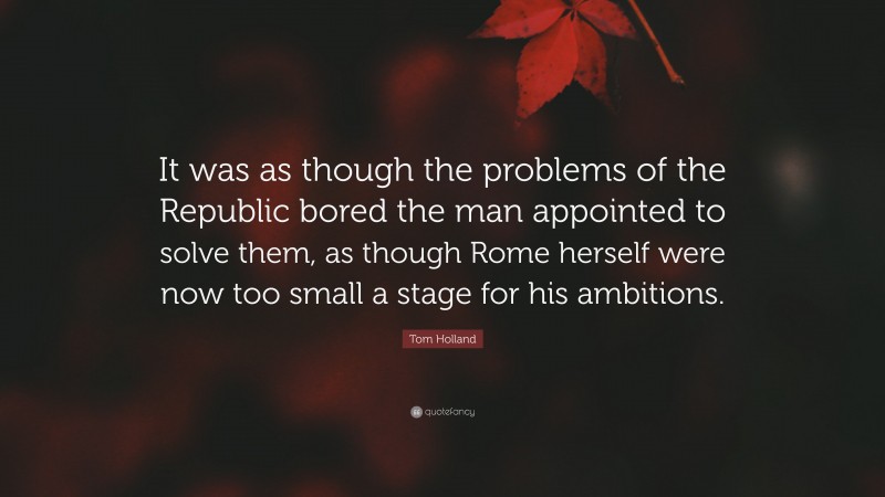 Tom Holland Quote: “It was as though the problems of the Republic bored the man appointed to solve them, as though Rome herself were now too small a stage for his ambitions.”