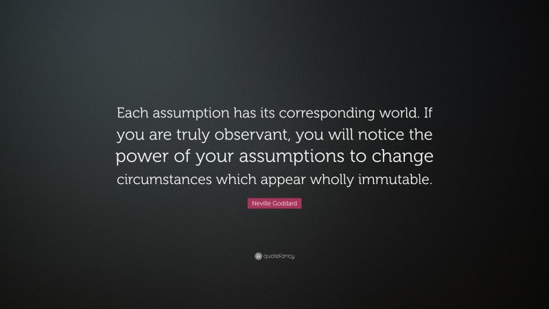 Neville Goddard Quote: “Each assumption has its corresponding world. If you are truly observant, you will notice the power of your assumptions to change circumstances which appear wholly immutable.”