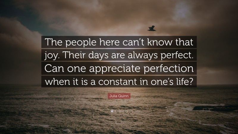 Julia Quinn Quote: “The people here can’t know that joy. Their days are always perfect. Can one appreciate perfection when it is a constant in one’s life?”