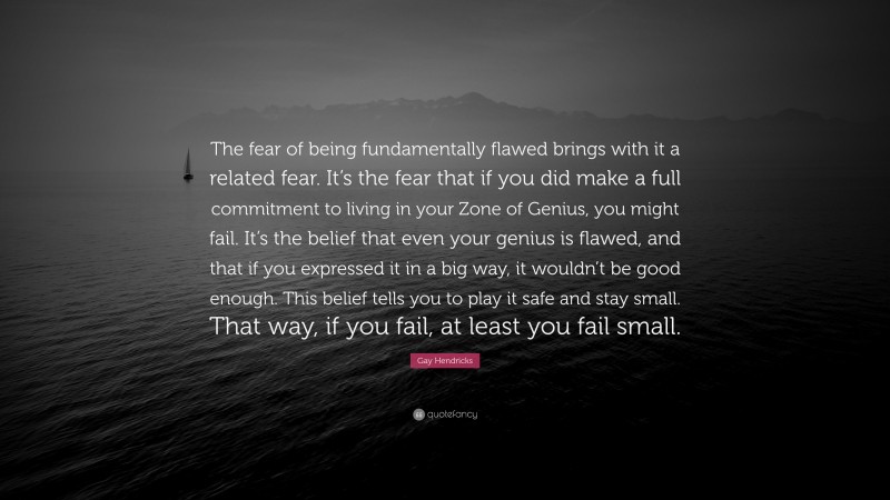 Gay Hendricks Quote: “The fear of being fundamentally flawed brings with it a related fear. It’s the fear that if you did make a full commitment to living in your Zone of Genius, you might fail. It’s the belief that even your genius is flawed, and that if you expressed it in a big way, it wouldn’t be good enough. This belief tells you to play it safe and stay small. That way, if you fail, at least you fail small.”