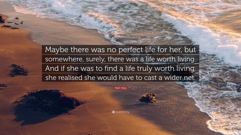 Matt Haig Quote: “Maybe there was no perfect life for her, but somewhere, surely, there was a life worth living. And if she was to find a life truly worth living, she realised she would have to cast a wider net.”
