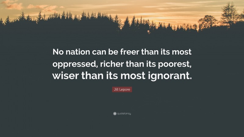 Jill Lepore Quote: “No nation can be freer than its most oppressed, richer than its poorest, wiser than its most ignorant.”