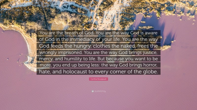 Cynthia Bourgeault Quote: “You are the breath of God. You are the way God is aware of God in the immediacy of your life. You are the way God feeds the hungry, clothes the naked, frees the wrongly imprisoned. You are the way God brings justice, mercy, and humility to life. But because you want to be more, you end up being less: the way God brings horror, hate, and holocaust to every corner of the globe.”