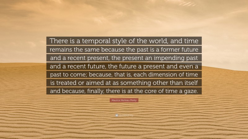 Maurice Merleau-Ponty Quote: “There is a temporal style of the world, and time remains the same because the past is a former future and a recent present, the present an impending past and a recent future, the future a present and even a past to come; because, that is, each dimension of time is treated or aimed at as something other than itself and because, finally, there is at the core of time a gaze.”
