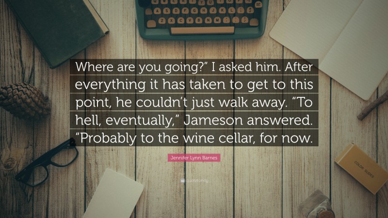 Jennifer Lynn Barnes Quote: “Where are you going?” I asked him. After everything it has taken to get to this point, he couldn’t just walk away. “To hell, eventually,” Jameson answered. “Probably to the wine cellar, for now.”