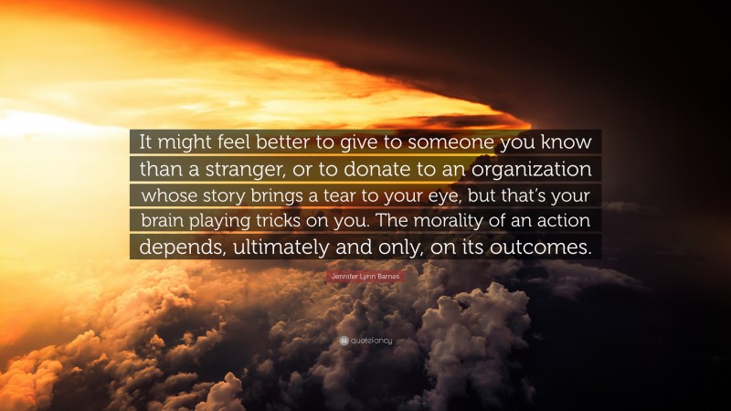 Jennifer Lynn Barnes Quote: “It might feel better to give to someone you know than a stranger, or to donate to an organization whose story brings a tear to your eye, but that’s your brain playing tricks on you. The morality of an action depends, ultimately and only, on its outcomes.”