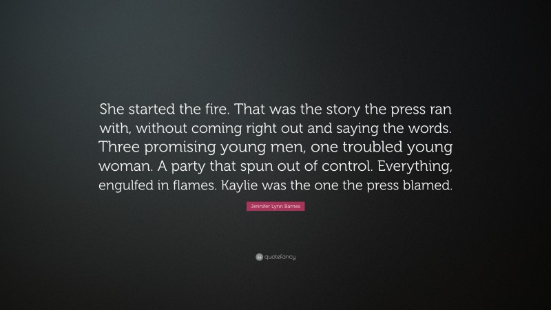 Jennifer Lynn Barnes Quote: “She started the fire. That was the story the press ran with, without coming right out and saying the words. Three promising young men, one troubled young woman. A party that spun out of control. Everything, engulfed in flames. Kaylie was the one the press blamed.”