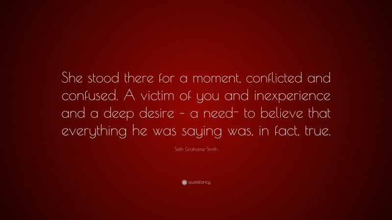 Seth Grahame-Smith Quote: “She stood there for a moment, conflicted and confused. A victim of you and inexperience and a deep desire – a need- to believe that everything he was saying was, in fact, true.”