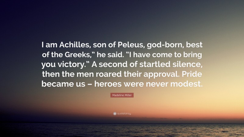 Madeline Miller Quote: “I am Achilles, son of Peleus, god-born, best of the Greeks,” he said. “I have come to bring you victory.” A second of startled silence, then the men roared their approval. Pride became us – heroes were never modest.”