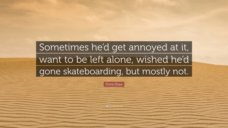 Fiona Shaw Quote: “Sometimes he’d get annoyed at it, want to be left alone, wished he’d gone skateboarding, but mostly not.”