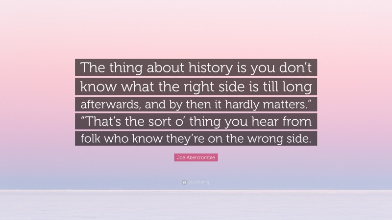 Joe Abercrombie Quote: “The thing about history is you don’t know what the right side is till long afterwards, and by then it hardly matters.” “That’s the sort o’ thing you hear from folk who know they’re on the wrong side.”