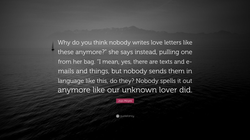 Jojo Moyes Quote: “Why do you think nobody writes love letters like these anymore?” she says instead, pulling one from her bag. “I mean, yes, there are texts and e-mails and things, but nobody sends them in language like this, do they? Nobody spells it out anymore like our unknown lover did.”