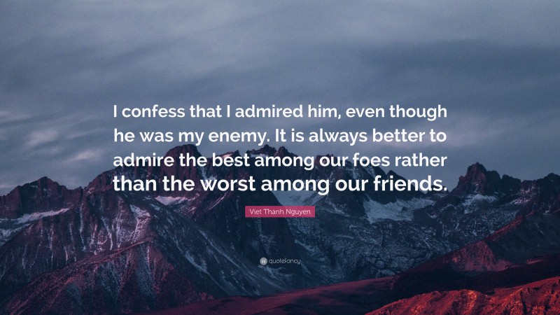 Viet Thanh Nguyen Quote: “I confess that I admired him, even though he was my enemy. It is always better to admire the best among our foes rather than the worst among our friends.”